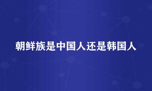 朝鲜族是中国人还是韩国人