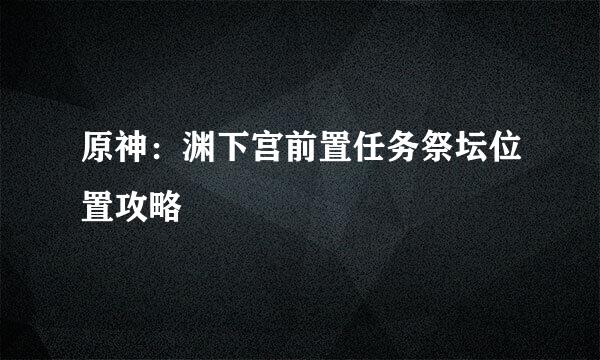 原神：渊下宫前置任务祭坛位置攻略