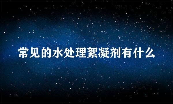 常见的水处理絮凝剂有什么
