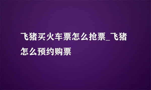 飞猪买火车票怎么抢票_飞猪怎么预约购票