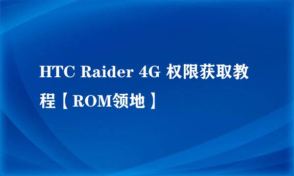 HTC Raider 4G 权限获取教程【ROM领地】