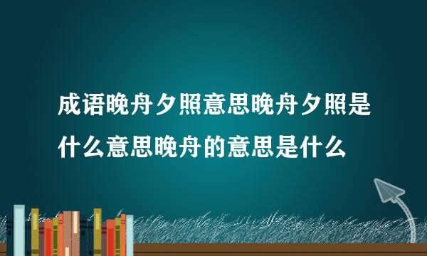 成语晚舟夕照意思晚舟夕照是什么意思晚舟的意思是什么