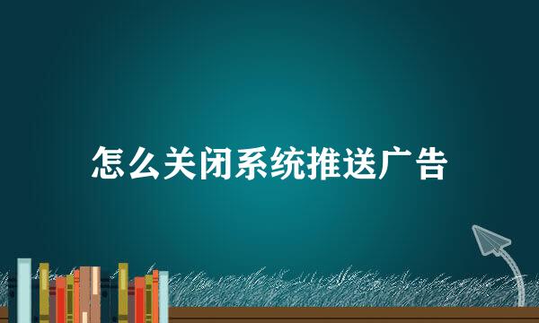 怎么关闭系统推送广告