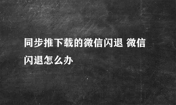 同步推下载的微信闪退 微信闪退怎么办