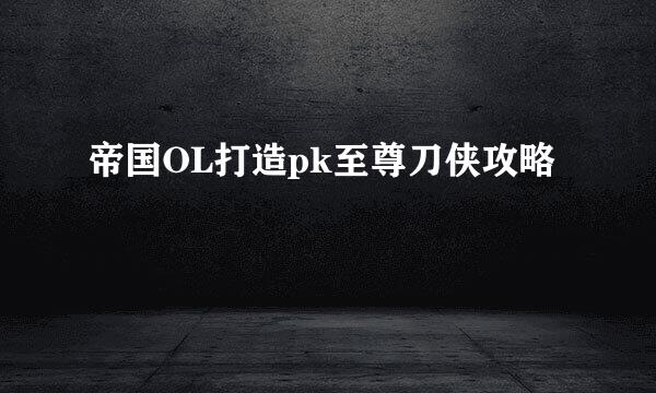 帝国OL打造pk至尊刀侠攻略
