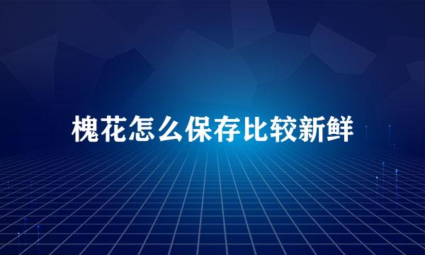 槐花怎么保存比较新鲜
