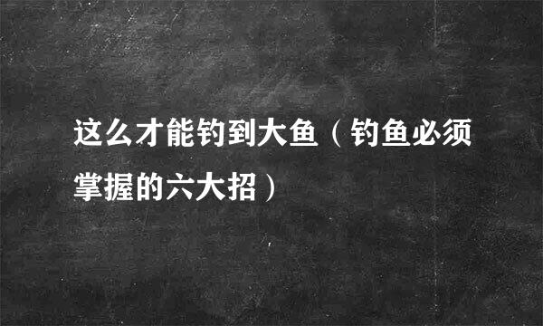 这么才能钓到大鱼（钓鱼必须掌握的六大招）
