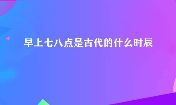 早上七八点是古代的什么时辰
