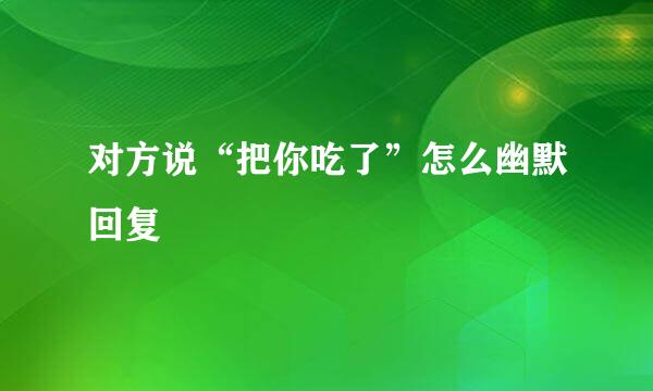 对方说“把你吃了”怎么幽默回复