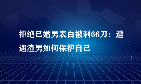拒绝已婚男表白被刺66刀：遭遇渣男如何保护自己