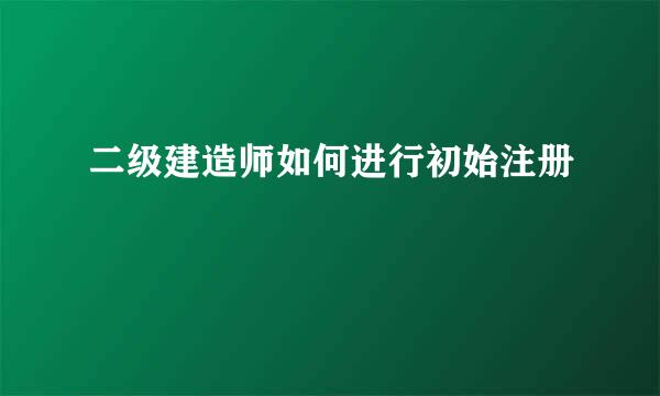 二级建造师如何进行初始注册