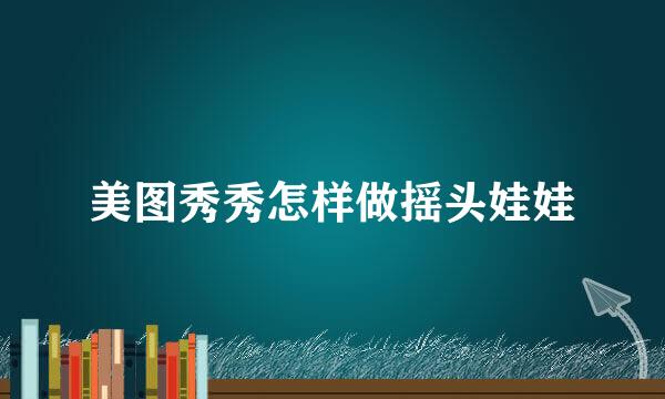 美图秀秀怎样做摇头娃娃