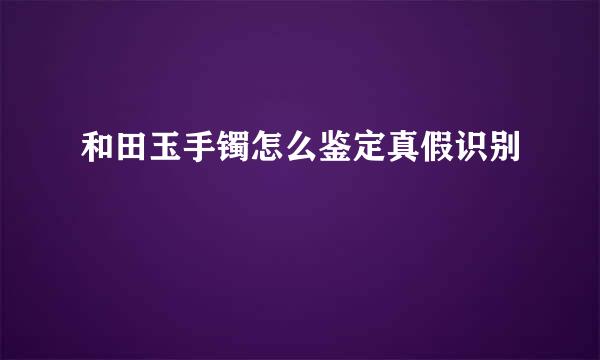 和田玉手镯怎么鉴定真假识别