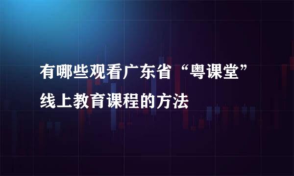 有哪些观看广东省“粤课堂”线上教育课程的方法