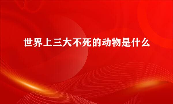 世界上三大不死的动物是什么