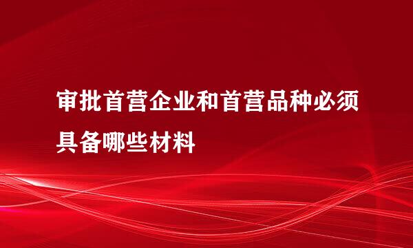审批首营企业和首营品种必须具备哪些材料