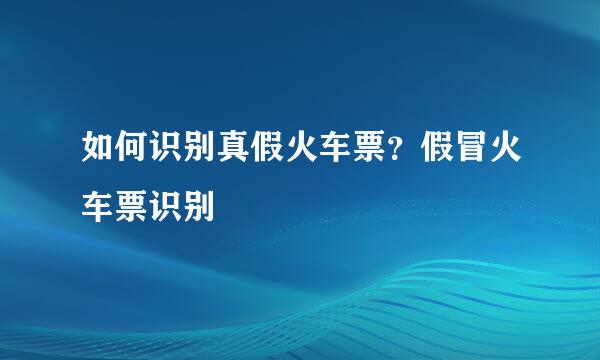 如何识别真假火车票？假冒火车票识别