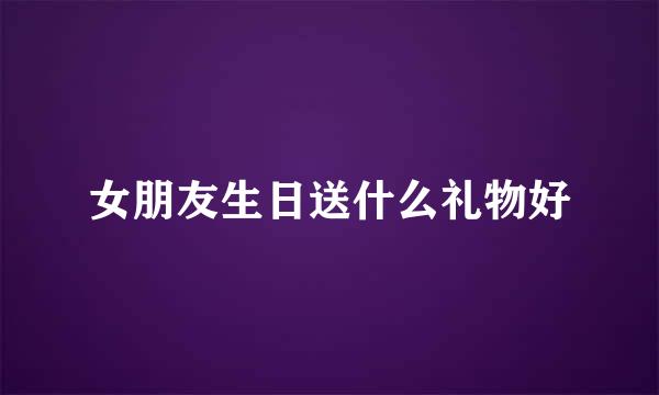 女朋友生日送什么礼物好
