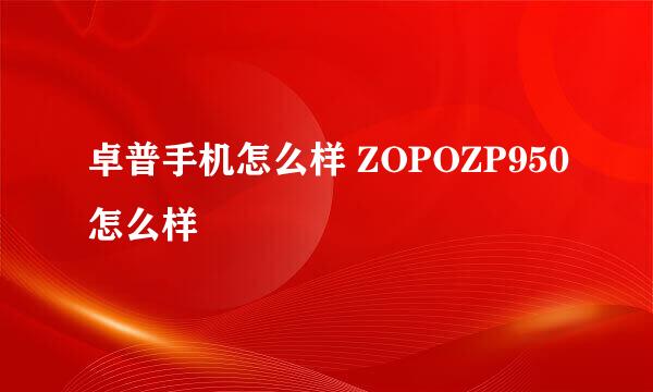 卓普手机怎么样 ZOPOZP950怎么样