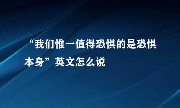 “我们惟一值得恐惧的是恐惧本身”英文怎么说