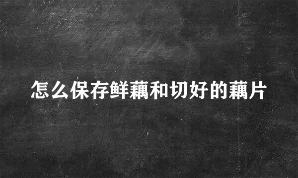 怎么保存鲜藕和切好的藕片