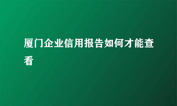 厦门企业信用报告如何才能查看