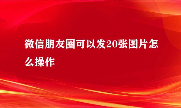 微信朋友圈可以发20张图片怎么操作
