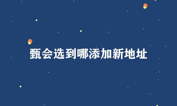 甄会选到哪添加新地址