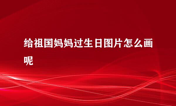 给祖国妈妈过生日图片怎么画呢