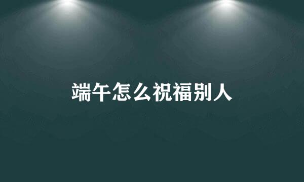 端午怎么祝福别人