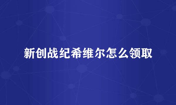 新创战纪希维尔怎么领取