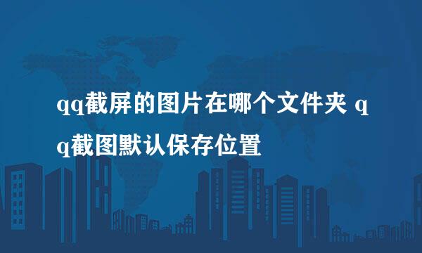 qq截屏的图片在哪个文件夹 qq截图默认保存位置