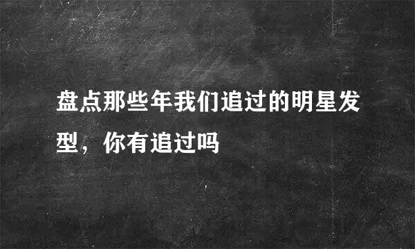 盘点那些年我们追过的明星发型，你有追过吗