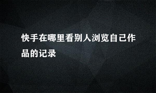 快手在哪里看别人浏览自己作品的记录