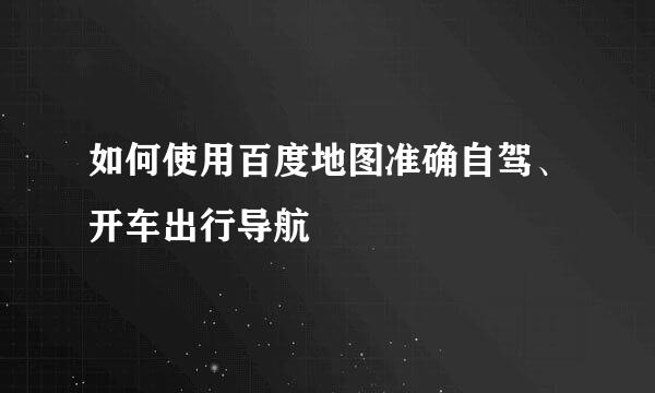 如何使用百度地图准确自驾、开车出行导航