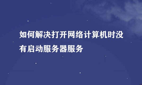如何解决打开网络计算机时没有启动服务器服务