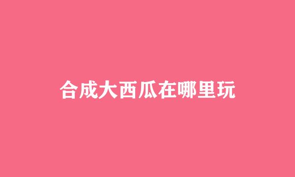 合成大西瓜在哪里玩