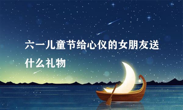 六一儿童节给心仪的女朋友送什么礼物