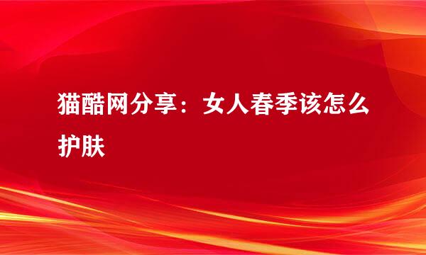 猫酷网分享：女人春季该怎么护肤