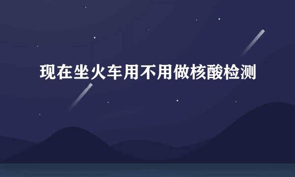 现在坐火车用不用做核酸检测