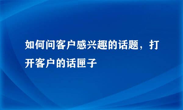 如何问客户感兴趣的话题，打开客户的话匣子