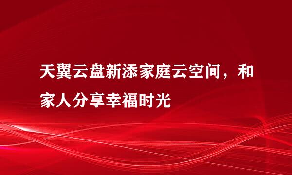 天翼云盘新添家庭云空间，和家人分享幸福时光