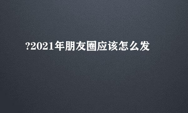 ?2021年朋友圈应该怎么发