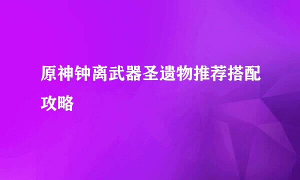 原神钟离武器圣遗物推荐搭配攻略