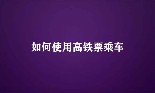 如何使用高铁票乘车