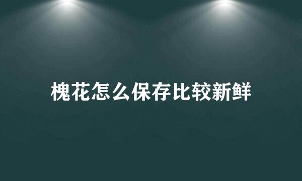 槐花怎么保存比较新鲜