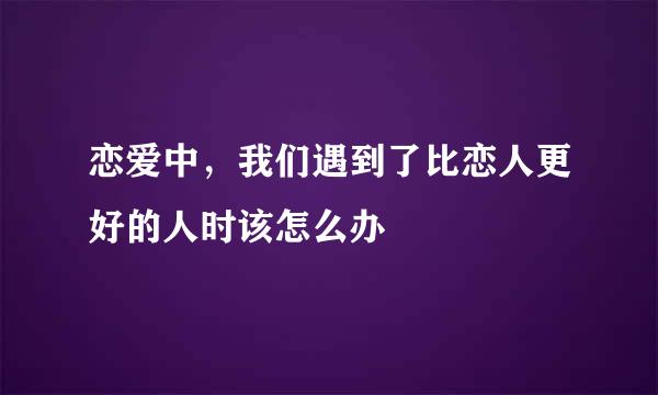 恋爱中，我们遇到了比恋人更好的人时该怎么办