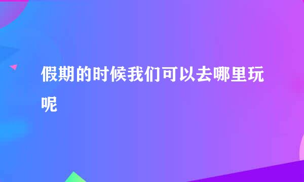 假期的时候我们可以去哪里玩呢