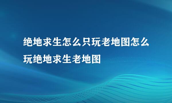 绝地求生怎么只玩老地图怎么玩绝地求生老地图