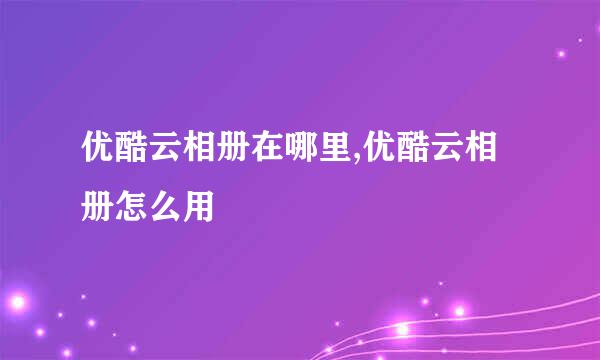 优酷云相册在哪里,优酷云相册怎么用